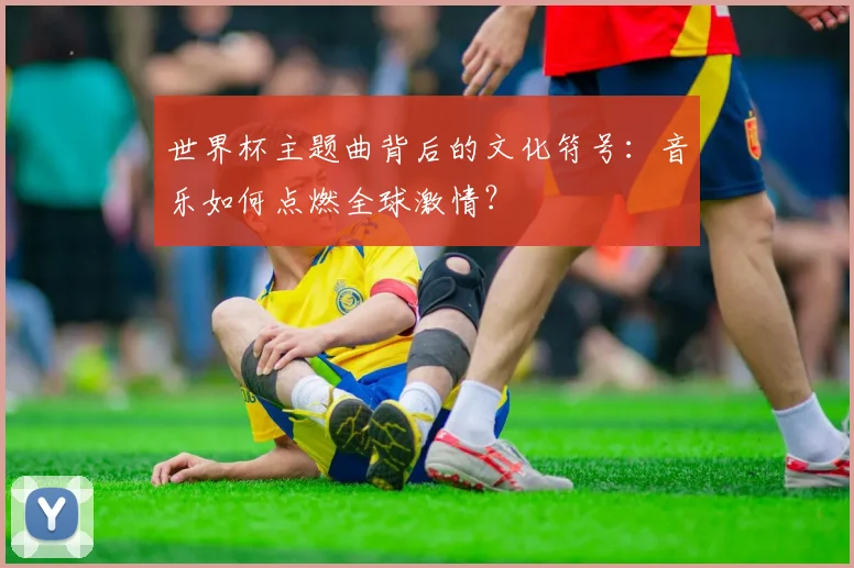 世界杯主题曲背后的文化符号：音乐如何点燃全球激情？