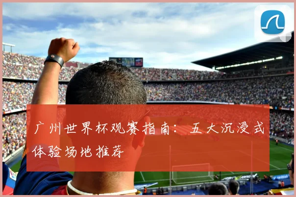 广州世界杯观赛指南：五大沉浸式体验场地推荐