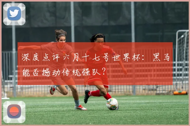 深度点评六月十七号世界杯：黑马能否撼动传统强队？