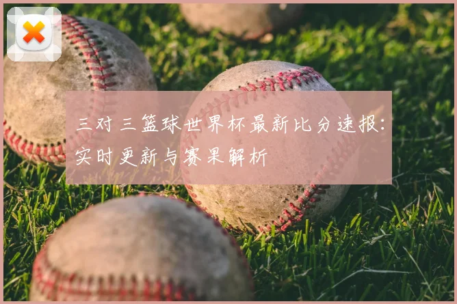 三对三篮球世界杯最新比分速报：实时更新与赛果解析