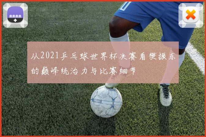 从2021乒乓球世界杯决赛看樊振东的巅峰统治力与比赛细节