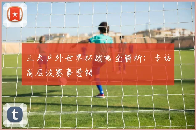 三夫户外世界杯战略全解析:专访高层谈赛事营销