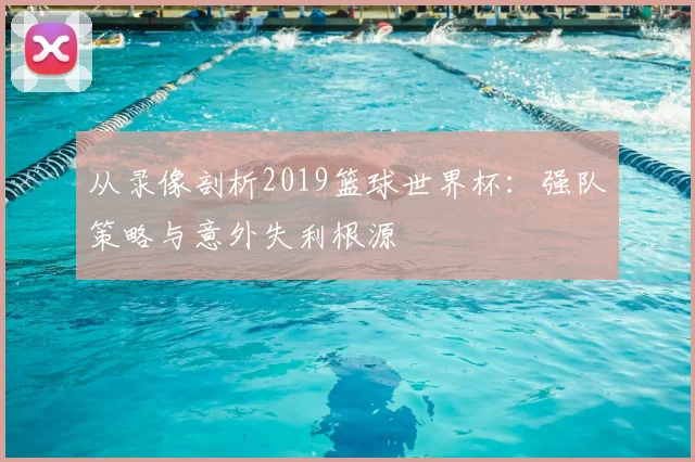 从录像剖析2019篮球世界杯：强队策略与意外失利根源