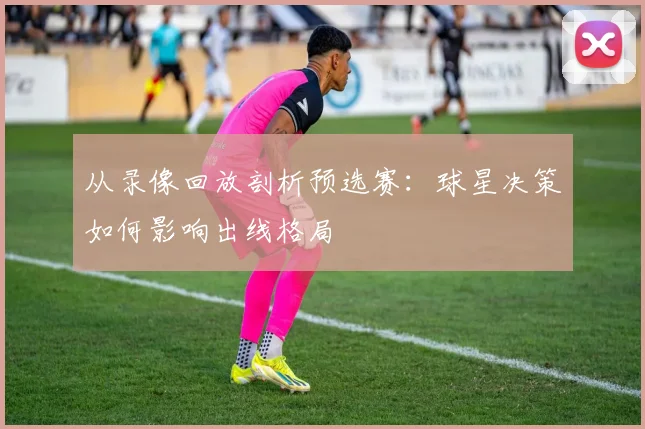 从录像回放剖析预选赛:球星决策如何影响出线格局