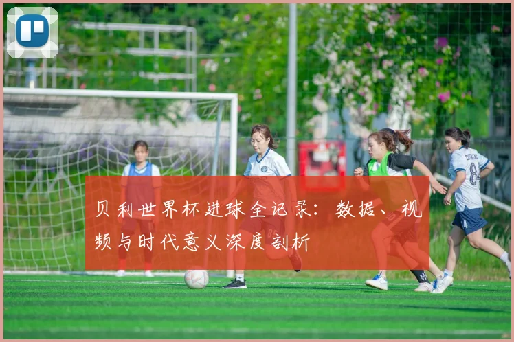 贝利世界杯进球全记录:数据、视频与时代意义深度剖析