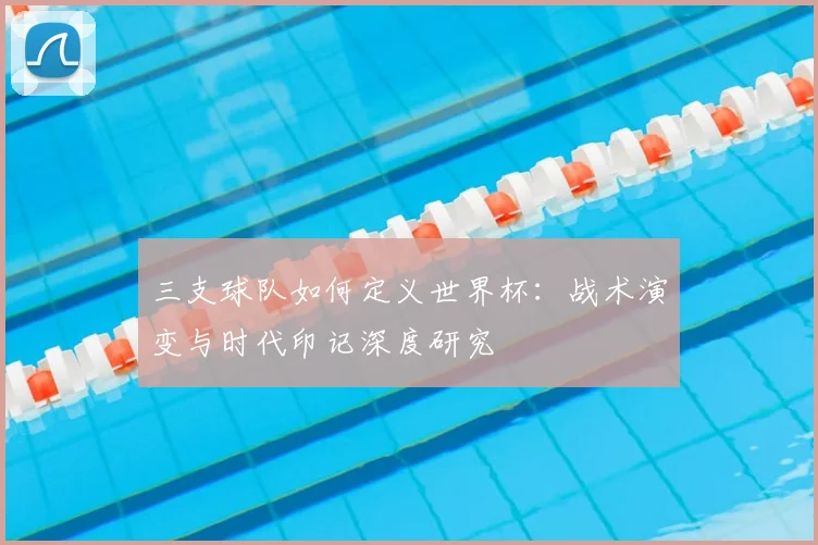 三支球队如何定义世界杯：战术演变与时代印记深度研究
