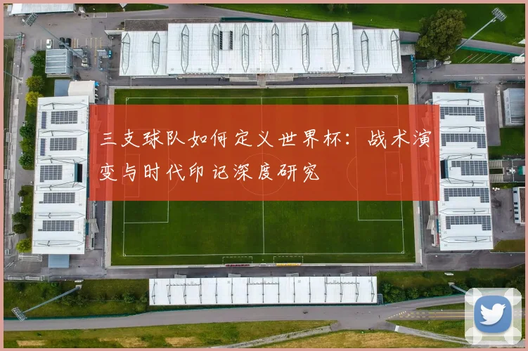 三支球队如何定义世界杯:战术演变与时代印记深度研究