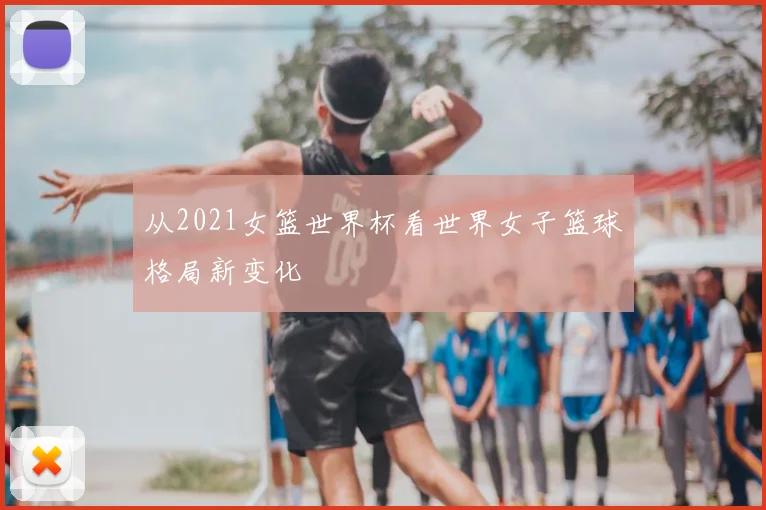 从2021女篮世界杯看世界女子篮球格局新变化