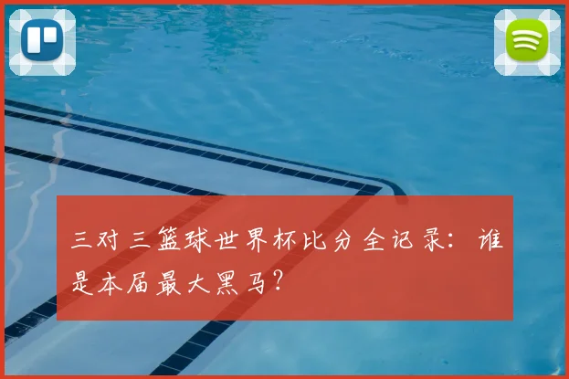 三对三篮球世界杯比分全记录：谁是本届最大黑马？