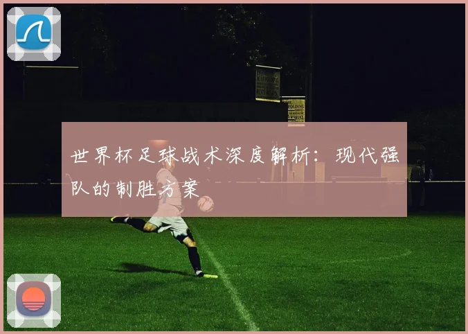 世界杯足球战术深度解析:现代强队的制胜方案