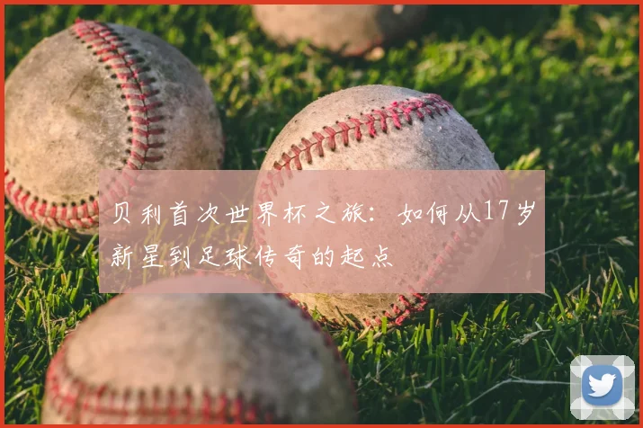 贝利首次世界杯之旅:如何从17岁新星到足球传奇的起点