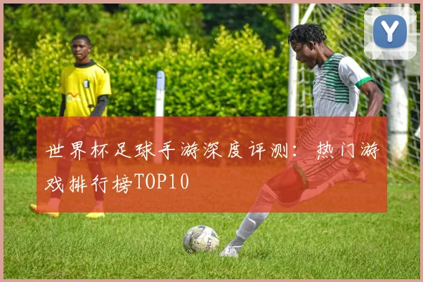 世界杯足球手游深度评测：热门游戏排行榜TOP10