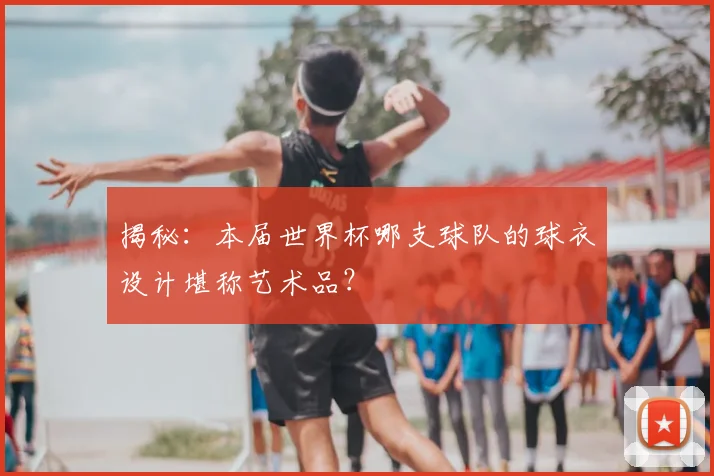 揭秘:本届世界杯哪支球队的球衣设计堪称艺术品?