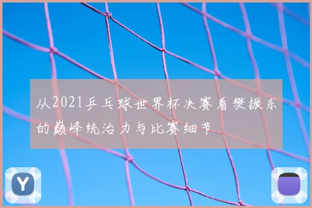从2021乒乓球世界杯决赛看樊振东的巅峰统治力与比赛细节