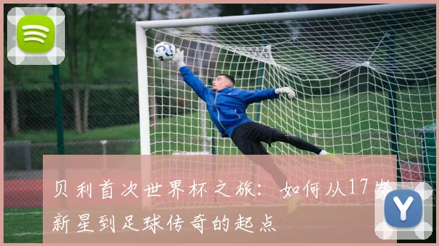 贝利首次世界杯之旅:如何从17岁新星到足球传奇的起点